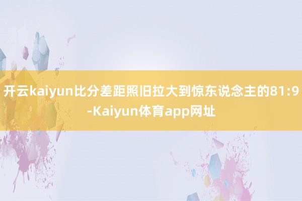 开云kaiyun比分差距照旧拉大到惊东说念主的81:9-Kaiyun体育app网址