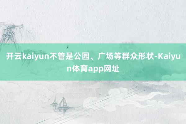 开云kaiyun不管是公园、广场等群众形状-Kaiyun体育app网址