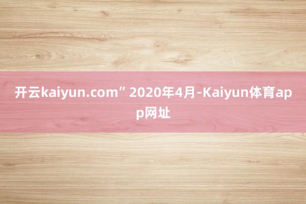 开云kaiyun.com”　　2020年4月-Kaiyun体育app网址