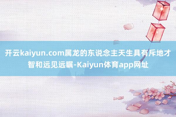 开云kaiyun.com属龙的东说念主天生具有斥地才智和远见远瞩-Kaiyun体育app网址