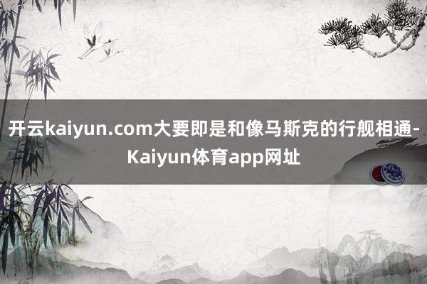 开云kaiyun.com大要即是和像马斯克的行舰相通-Kaiyun体育app网址